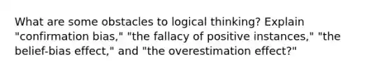 What are some obstacles to logical thinking? Explain "confirmation bias," "the fallacy of positive instances," "the belief-bias effect," and "the overestimation effect?"