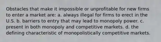 Obstacles that make it impossible or unprofitable for new firms to enter a market are: a. always illegal for firms to erect in the U.S. b. barriers to entry that may lead to monopoly power. c. present in both monopoly and competitive markets. d. the defining characteristic of monopolistically competitive markets.