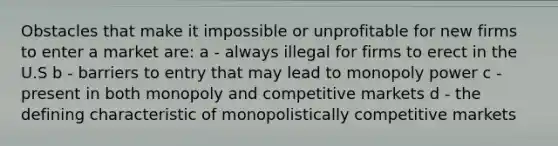 Obstacles that make it impossible or unprofitable for new firms to enter a market are: a - always illegal for firms to erect in the U.S b - barriers to entry that may lead to monopoly power c - present in both monopoly and competitive markets d - the defining characteristic of monopolistically competitive markets