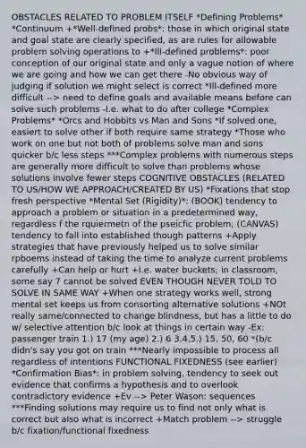 OBSTACLES RELATED TO PROBLEM ITSELF *Defining Problems* *Continuum +*Well-defined probs*: those in which original state and goal state are clearly specified, as are rules for allowable problem solving operations to +*Ill-defined problems*: poor conception of our original state and only a vague notion of where we are going and how we can get there -No obvious way of judging if solution we might select is correct *Ill-defined more difficult --> need to define goals and available means before can solve such problems -I.e. what to do after college *Complex Problems* *Orcs and Hobbits vs Man and Sons *If solved one, easiert to solve other if both require same strategy *Those who work on one but not both of problems solve man and sons quicker b/c less steps ***Complex problems with numerous steps are generally more difficult to solve than problems whose solutions involve fewer steps COGNITIVE OBSTACLES (RELATED TO US/HOW WE APPROACH/CREATED BY US) *Fixations that stop fresh perspective *Mental Set (Rigidity)*: (BOOK) tendency to approach a problem or situation in a predetermined way, regardless f the rquiermetn of the pseicfic problem; (CANVAS) tendency to fall into established though patterns +Apply strategies that have previously helped us to solve similar rpboems instead of taking the time to analyze current problems carefully +Can help or hurt +I.e. water buckets; in classroom, some say 7 cannot be solved EVEN THOUGH NEVER TOLD TO SOLVE IN SAME WAY +When one strategy works well, strong mental set keeps us from consorting alternative solutions +NOt really same/connected to change blindness, but has a little to do w/ selective attention b/c look at things in certain way -Ex: passenger train 1.) 17 (my age) 2.) 6 3,4,5.) 15, 50, 60 *(b/c didn's say you got on train ***Nearly impossible to process all regardless of intentions FUNCTIONAL FIXEDNESS (see earlier) *Confirmation Bias*: in problem solving, tendency to seek out evidence that confirms a hypothesis and to overlook contradictory evidence +Ev --> Peter Wason: sequences ***Finding solutions may require us to find not only what is correct but also what is incorrect +Match problem --> struggle b/c fixation/functional fixedness