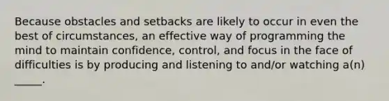 Because obstacles and setbacks are likely to occur in even the best of circumstances, an effective way of programming the mind to maintain confidence, control, and focus in the face of difficulties is by producing and listening to and/or watching a(n) _____.