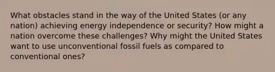 What obstacles stand in the way of the United States (or any nation) achieving energy independence or security? How might a nation overcome these challenges? Why might the United States want to use unconventional fossil fuels as compared to conventional ones?