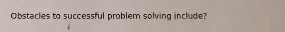 Obstacles to successful problem solving include?