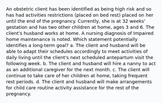 An obstetric client has been identified as being high risk and so has had activities restrictions (placed on bed rest) placed on her until the end of the pregnancy. Currently, she is at 32 weeks' gestation and has two other children at home, ages 3 and 6. The client's husband works at home. A nursing diagnosis of Impaired home maintenance is noted. Which statement potentially identifies a long-term goal? a. The client and husband will be able to adapt their schedules accordingly to meet activities of daily living until the client's next scheduled antepartum visit the following week. b. The client and husband will hire a nanny to act as an additional caregiver for the next month. c. The client will continue to take care of her children at home, taking frequent rest periods. d. The client and husband will make arrangements for child care routine activity assistance for the rest of the pregnancy.