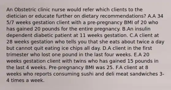 An Obstetric clinic nurse would refer which clients to the dietician or educate further on dietary recommendations? A.A 34 5/7 weeks gestation client with a pre-pregnancy BMI of 20 who has gained 20 pounds for the entire pregnancy. B.An insulin dependent diabetic patient at 11 weeks gestation. C.A client at 28 weeks gestation who tells you that she eats about twice a day but cannot quit eating ice chips all day. D.A client in the first trimester who lost one pound in the last four weeks. E.A 20 weeks gestation client with twins who has gained 15 pounds in the last 4 weeks. Pre-pregnancy BMI was 25. F.A client at 8 weeks who reports consuming sushi and deli meat sandwiches 3-4 times a week.