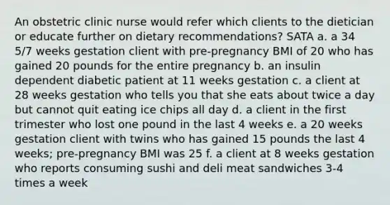 An obstetric clinic nurse would refer which clients to the dietician or educate further on dietary recommendations? SATA a. a 34 5/7 weeks gestation client with pre-pregnancy BMI of 20 who has gained 20 pounds for the entire pregnancy b. an insulin dependent diabetic patient at 11 weeks gestation c. a client at 28 weeks gestation who tells you that she eats about twice a day but cannot quit eating ice chips all day d. a client in the first trimester who lost one pound in the last 4 weeks e. a 20 weeks gestation client with twins who has gained 15 pounds the last 4 weeks; pre-pregnancy BMI was 25 f. a client at 8 weeks gestation who reports consuming sushi and deli meat sandwiches 3-4 times a week