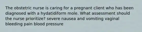 The obstetric nurse is caring for a pregnant client who has been diagnosed with a hydatidiform mole. What assessment should the nurse prioritize? severe nausea and vomiting vaginal bleeding pain blood pressure