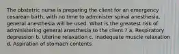 The obstetric nurse is preparing the client for an emergency cesarean birth, with no time to administer spinal anesthesia, general anesthesia will be used. What is the greatest risk of administering general anesthesia to the client.? a. Respiratory depression b. Uterine relaxation c. Inadequate muscle relaxation d. Aspiration of stomach contents