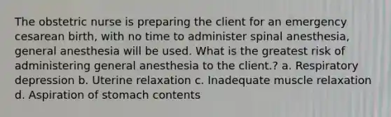 The obstetric nurse is preparing the client for an emergency cesarean birth, with no time to administer spinal anesthesia, general anesthesia will be used. What is the greatest risk of administering general anesthesia to the client.? a. Respiratory depression b. Uterine relaxation c. Inadequate muscle relaxation d. Aspiration of stomach contents