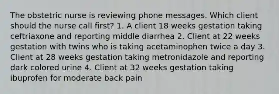 The obstetric nurse is reviewing phone messages. Which client should the nurse call first? 1. A client 18 weeks gestation taking ceftriaxone and reporting middle diarrhea 2. Client at 22 weeks gestation with twins who is taking acetaminophen twice a day 3. Client at 28 weeks gestation taking metronidazole and reporting dark colored urine 4. Client at 32 weeks gestation taking ibuprofen for moderate back pain