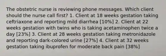 The obstetric nurse is reviewing phone messages. Which client should the nurse call first? 1. Client at 18 weeks gestation taking ceftriaxone and reporting mild diarrhea [10%] 2. Client at 22 weeks gestation with twins who is taking acetaminophen twice a day [23%] 3. Client at 28 weeks gestation taking metronidazole and reporting dark-colored urine [27%] 4. Client at 32 weeks gestation taking ibuprofen for moderate back pain [38%]