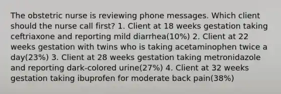 The obstetric nurse is reviewing phone messages. Which client should the nurse call first? 1. Client at 18 weeks gestation taking ceftriaxone and reporting mild diarrhea(10%) 2. Client at 22 weeks gestation with twins who is taking acetaminophen twice a day(23%) 3. Client at 28 weeks gestation taking metronidazole and reporting dark-colored urine(27%) 4. Client at 32 weeks gestation taking ibuprofen for moderate back pain(38%)