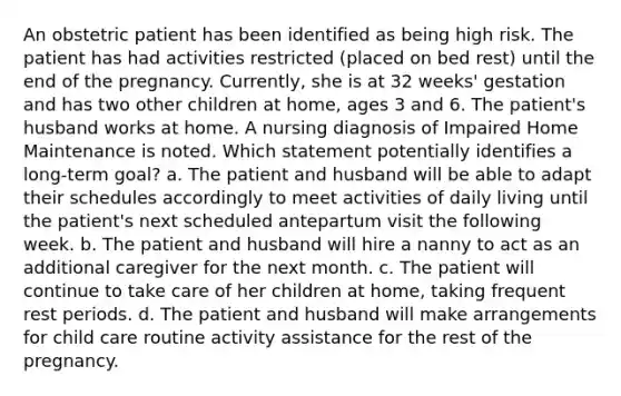 An obstetric patient has been identified as being high risk. The patient has had activities restricted (placed on bed rest) until the end of the pregnancy. Currently, she is at 32 weeks' gestation and has two other children at home, ages 3 and 6. The patient's husband works at home. A nursing diagnosis of Impaired Home Maintenance is noted. Which statement potentially identifies a long-term goal? a. The patient and husband will be able to adapt their schedules accordingly to meet activities of daily living until the patient's next scheduled antepartum visit the following week. b. The patient and husband will hire a nanny to act as an additional caregiver for the next month. c. The patient will continue to take care of her children at home, taking frequent rest periods. d. The patient and husband will make arrangements for child care routine activity assistance for the rest of the pregnancy.