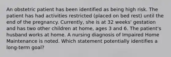 An obstetric patient has been identified as being high risk. The patient has had activities restricted (placed on bed rest) until the end of the pregnancy. Currently, she is at 32 weeks' gestation and has two other children at home, ages 3 and 6. The patient's husband works at home. A nursing diagnosis of Impaired Home Maintenance is noted. Which statement potentially identifies a long-term goal?