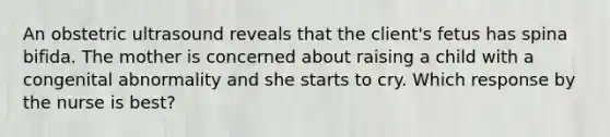 An obstetric ultrasound reveals that the client's fetus has spina bifida. The mother is concerned about raising a child with a congenital abnormality and she starts to cry. Which response by the nurse is best?