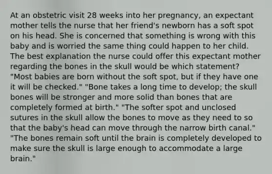 At an obstetric visit 28 weeks into her pregnancy, an expectant mother tells the nurse that her friend's newborn has a soft spot on his head. She is concerned that something is wrong with this baby and is worried the same thing could happen to her child. The best explanation the nurse could offer this expectant mother regarding the bones in the skull would be which statement? "Most babies are born without the soft spot, but if they have one it will be checked." "Bone takes a long time to develop; the skull bones will be stronger and more solid than bones that are completely formed at birth." "The softer spot and unclosed sutures in the skull allow the bones to move as they need to so that the baby's head can move through the narrow birth canal." "The bones remain soft until the brain is completely developed to make sure the skull is large enough to accommodate a large brain."