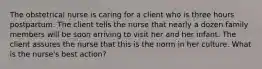 The obstetrical nurse is caring for a client who is three hours postpartum. The client tells the nurse that nearly a dozen family members will be soon arriving to visit her and her infant. The client assures the nurse that this is the norm in her culture. What is the nurse's best action?