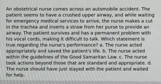 An obstetrical nurse comes across an automobile accident. The patient seems to have a crushed upper airway, and while waiting for emergency medical services to arrive, the nurse makes a cut in the trachea and inserts a straw from her purse to provide an airway. The patient survives and has a permanent problem with his vocal cords, making it difficult to talk. Which statement is true regarding the nurse's performance? a. The nurse acted appropriately and saved the patient's life. b. The nurse acted within the guidelines of the Good Samaritan Law. c. The nurse took actions beyond those that are standard and appropriate. d. The nurse should have just stayed with the patient and waited for help.