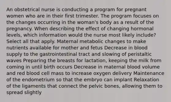 An obstetrical nurse is conducting a program for pregnant women who are in their first trimester. The program focuses on the changes occurring in the woman's body as a result of the pregnancy. When describing the effect of changing hormonal levels, which information would the nurse most likely include? Select all that apply. Maternal metabolic changes to make nutrients available for mother and fetus Decrease in blood supply to the gastrointestinal tract and slowing of peristaltic waves Preparing the breasts for lactation, keeping the milk from coming in until birth occurs Decrease in maternal blood volume and red blood cell mass to increase oxygen delivery Maintenance of the endometrium so that the embryo can implant Relaxation of the ligaments that connect the pelvic bones, allowing them to spread slightly