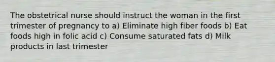 The obstetrical nurse should instruct the woman in the first trimester of pregnancy to a) Eliminate high fiber foods b) Eat foods high in folic acid c) Consume saturated fats d) Milk products in last trimester