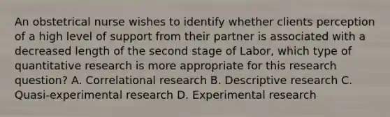 An obstetrical nurse wishes to identify whether clients perception of a high level of support from their partner is associated with a decreased length of the second stage of Labor, which type of quantitative research is more appropriate for this research question? A. Correlational research B. Descriptive research C. Quasi-experimental research D. Experimental research