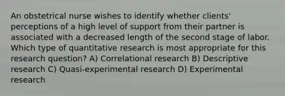 An obstetrical nurse wishes to identify whether clients' perceptions of a high level of support from their partner is associated with a decreased length of the second stage of labor. Which type of quantitative research is most appropriate for this research question? A) Correlational research B) Descriptive research C) Quasi-experimental research D) Experimental research