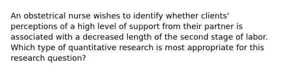 An obstetrical nurse wishes to identify whether clients' perceptions of a high level of support from their partner is associated with a decreased length of the second stage of labor. Which type of quantitative research is most appropriate for this research question?