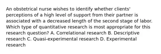 An obstetrical nurse wishes to identify whether clients' perceptions of a high level of support from their partner is associated with a decreased length of the second stage of labor. Which type of quantitative research is most appropriate for this research question? A. Correlational research B. Descriptive research C. Quasi-experimental research D. Experimental research