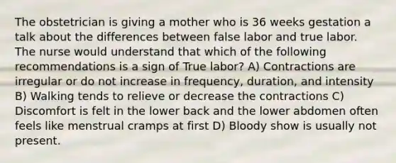 The obstetrician is giving a mother who is 36 weeks gestation a talk about the differences between false labor and true labor. The nurse would understand that which of the following recommendations is a sign of True labor? A) Contractions are irregular or do not increase in frequency, duration, and intensity B) Walking tends to relieve or decrease the contractions C) Discomfort is felt in the lower back and the lower abdomen often feels like menstrual cramps at first D) Bloody show is usually not present.