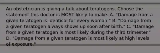 An obstetrician is giving a talk about teratogens. Choose the statement this doctor is MOST likely to make. A. "Damage from a given teratogen is identical for every woman." B. "Damage from a given teratogen always shows up soon after birth." C. "Damage from a given teratogen is most likely during the third trimester." D. "Damage from a given teratogen is most likely at high levels of exposure."