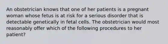 An obstetrician knows that one of her patients is a pregnant woman whose fetus is at risk for a serious disorder that is detectable genetically in fetal cells. The obstetrician would most reasonably offer which of the following procedures to her patient?