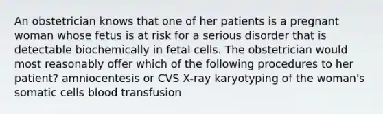 An obstetrician knows that one of her patients is a pregnant woman whose fetus is at risk for a serious disorder that is detectable biochemically in fetal cells. The obstetrician would most reasonably offer which of the following procedures to her patient? amniocentesis or CVS X-ray karyotyping of the woman's somatic cells blood transfusion