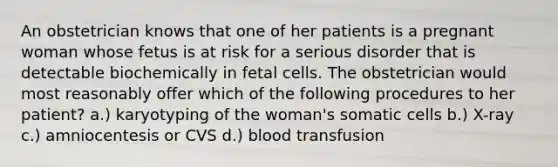 An obstetrician knows that one of her patients is a pregnant woman whose fetus is at risk for a serious disorder that is detectable biochemically in fetal cells. The obstetrician would most reasonably offer which of the following procedures to her patient? a.) karyotyping of the woman's somatic cells b.) X-ray c.) amniocentesis or CVS d.) blood transfusion