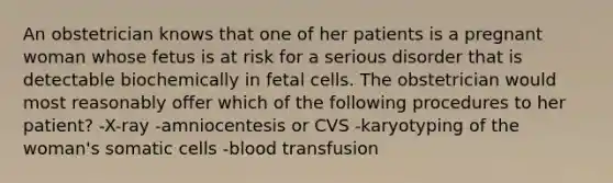 An obstetrician knows that one of her patients is a pregnant woman whose fetus is at risk for a serious disorder that is detectable biochemically in fetal cells. The obstetrician would most reasonably offer which of the following procedures to her patient? -X-ray -amniocentesis or CVS -karyotyping of the woman's somatic cells -blood transfusion