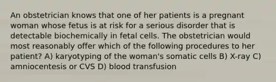 An obstetrician knows that one of her patients is a pregnant woman whose fetus is at risk for a serious disorder that is detectable biochemically in fetal cells. The obstetrician would most reasonably offer which of the following procedures to her patient? A) karyotyping of the woman's somatic cells B) X-ray C) amniocentesis or CVS D) blood transfusion