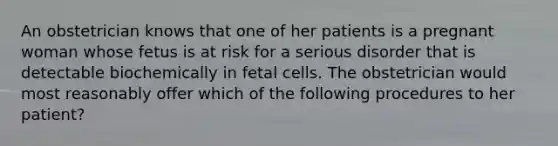 An obstetrician knows that one of her patients is a pregnant woman whose fetus is at risk for a serious disorder that is detectable biochemically in fetal cells. The obstetrician would most reasonably offer which of the following procedures to her patient?