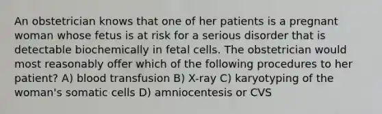 An obstetrician knows that one of her patients is a pregnant woman whose fetus is at risk for a serious disorder that is detectable biochemically in fetal cells. The obstetrician would most reasonably offer which of the following procedures to her patient? A) blood transfusion B) X-ray C) karyotyping of the woman's somatic cells D) amniocentesis or CVS