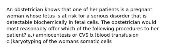 An obstetrician knows that one of her patients is a pregnant woman whose fetus is at risk for a serious disorder that is detectable biochemically in fetal cells. The obstetrician would most reasonably offer which of the following procedures to her patient? a.) amniocentesis or CVS b.)blood transfusion c.)karyotyping of the womans somatic cells