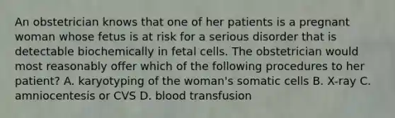 An obstetrician knows that one of her patients is a pregnant woman whose fetus is at risk for a serious disorder that is detectable biochemically in fetal cells. The obstetrician would most reasonably offer which of the following procedures to her patient? A. karyotyping of the woman's somatic cells B. X-ray C. amniocentesis or CVS D. blood transfusion