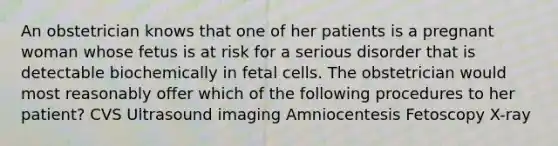 An obstetrician knows that one of her patients is a pregnant woman whose fetus is at risk for a serious disorder that is detectable biochemically in fetal cells. The obstetrician would most reasonably offer which of the following procedures to her patient? CVS Ultrasound imaging Amniocentesis Fetoscopy X-ray