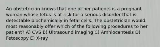 An obstetrician knows that one of her patients is a pregnant woman whose fetus is at risk for a serious disorder that is detectable biochemically in fetal cells. The obstetrician would most reasonably offer which of the following procedures to her patient? A) CVS B) Ultrasound imaging C) Amniocentesis D) Fetoscopy E) X-ray