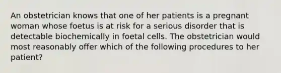 An obstetrician knows that one of her patients is a pregnant woman whose foetus is at risk for a serious disorder that is detectable biochemically in foetal cells. The obstetrician would most reasonably offer which of the following procedures to her patient?