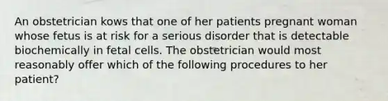 An obstetrician kows that one of her patients pregnant woman whose fetus is at risk for a serious disorder that is detectable biochemically in fetal cells. The obstetrician would most reasonably offer which of the following procedures to her patient?