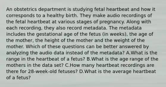 An obstetrics department is studying fetal heartbeat and how it corresponds to a healthy birth. They make audio recordings of the fetal heartbeat at various stages of pregnancy. Along with each recording, they also record metadata. The metadata includes the gestational age of the fetus (in weeks), the age of the mother, the height of the mother and the weight of the mother. Which of these questions can be better answered by analyzing the audio data instead of the metadata? A.What is the range in the heartbeat of a fetus? B.What is the age range of the mothers in the data set? C.How many heartbeat recordings are there for 28-week-old fetuses? D.What is the average heartbeat of a fetus?