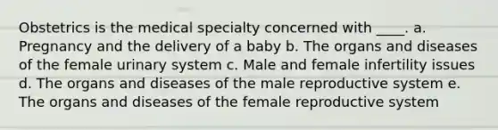 Obstetrics is the medical specialty concerned with ____. a. Pregnancy and the delivery of a baby b. The organs and diseases of the female urinary system c. Male and female infertility issues d. The organs and diseases of <a href='https://www.questionai.com/knowledge/ko2jTOWz3J-the-male-reproductive-system' class='anchor-knowledge'>the male reproductive system</a> e. The organs and diseases of the <a href='https://www.questionai.com/knowledge/kGn6bIpZ8k-female-reproductive-system' class='anchor-knowledge'>female reproductive system</a>