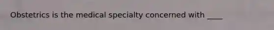 Obstetrics is the medical specialty concerned with ____