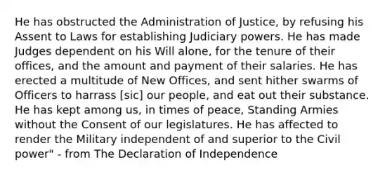 He has obstructed the Administration of Justice, by refusing his Assent to Laws for establishing Judiciary powers. He has made Judges dependent on his Will alone, for the tenure of their offices, and the amount and payment of their salaries. He has erected a multitude of New Offices, and sent hither swarms of Officers to harrass [sic] our people, and eat out their substance. He has kept among us, in times of peace, Standing Armies without the Consent of our legislatures. He has affected to render the Military independent of and superior to the Civil power" - from The Declaration of Independence