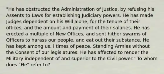 "He has obstructed the Administration of Justice, by refusing his Assents to Laws for establishing Judiciary powers. He has made Judges dependent on his Will alone, for the tenure of their offices, and the amount and payment of their salaries. He has erected a multiple of New Offices, and sent hither swarms of Officers to harass our people, and eat out their substance. He has kept among us, i times of peace, Standing Armies without the Consent of our legislatures. He has affected to render the Military independent of and superior to the Civil power." To whom does "He" refer to?