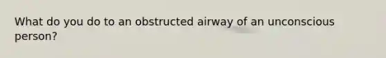 What do you do to an obstructed airway of an unconscious person?