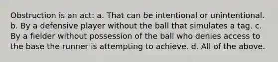 Obstruction is an act: a. That can be intentional or unintentional. b. By a defensive player without the ball that simulates a tag. c. By a fielder without possession of the ball who denies access to the base the runner is attempting to achieve. d. All of the above.